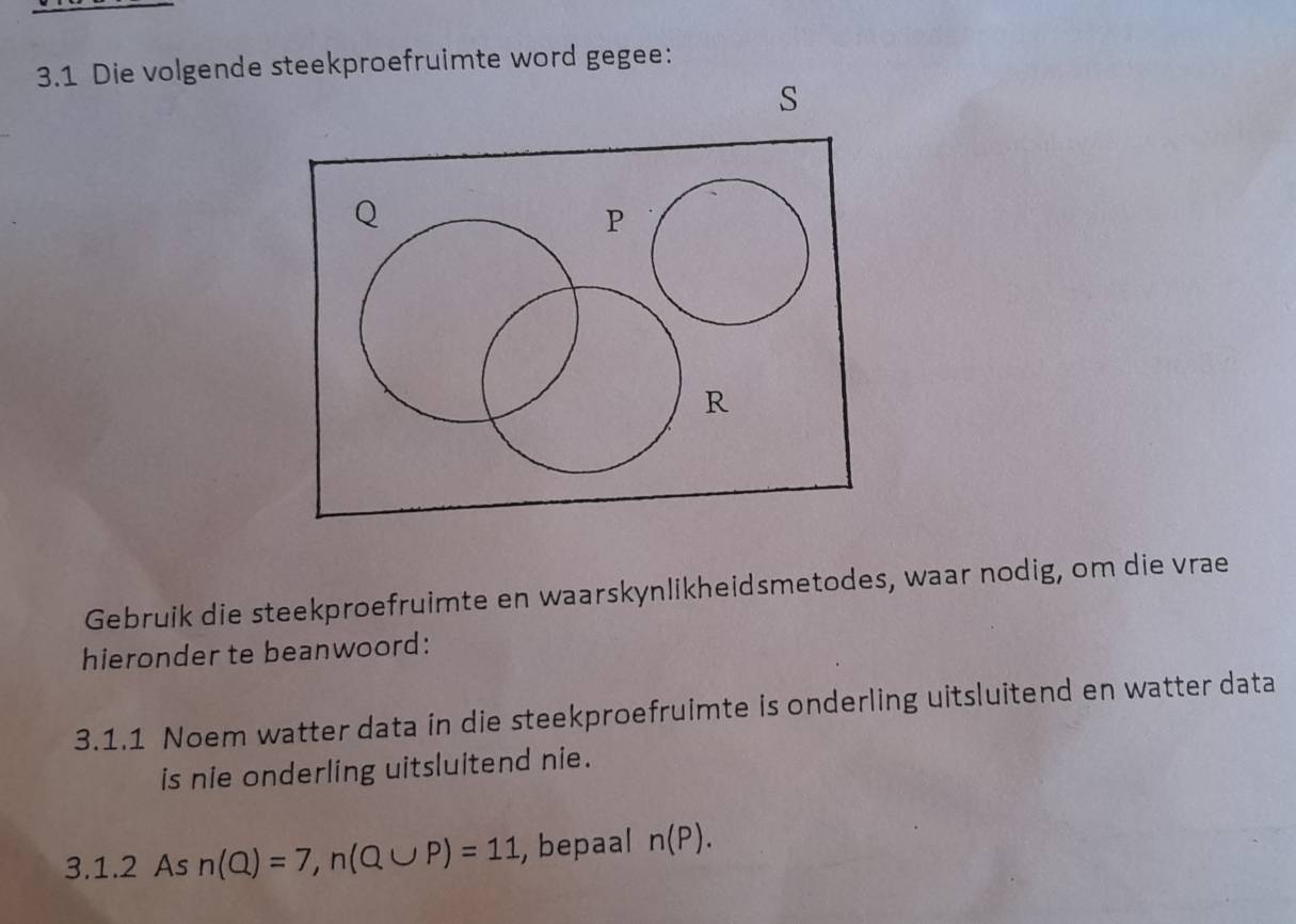 3.1 Die volgende steekproefruimte word gegee: 
Gebruik die steekproefruimte en waarskynlikheidsmetodes, waar nodig, om die vrae 
hieronder te beanwoord: 
3.1.1 Noem watter data in die steekproefruimte is onderling uitsluitend en watter data 
is nie onderling uitsluitend nie. 
3.1.2 As n(Q)=7, n(Q∪ P)=11 , bepaal n(P).