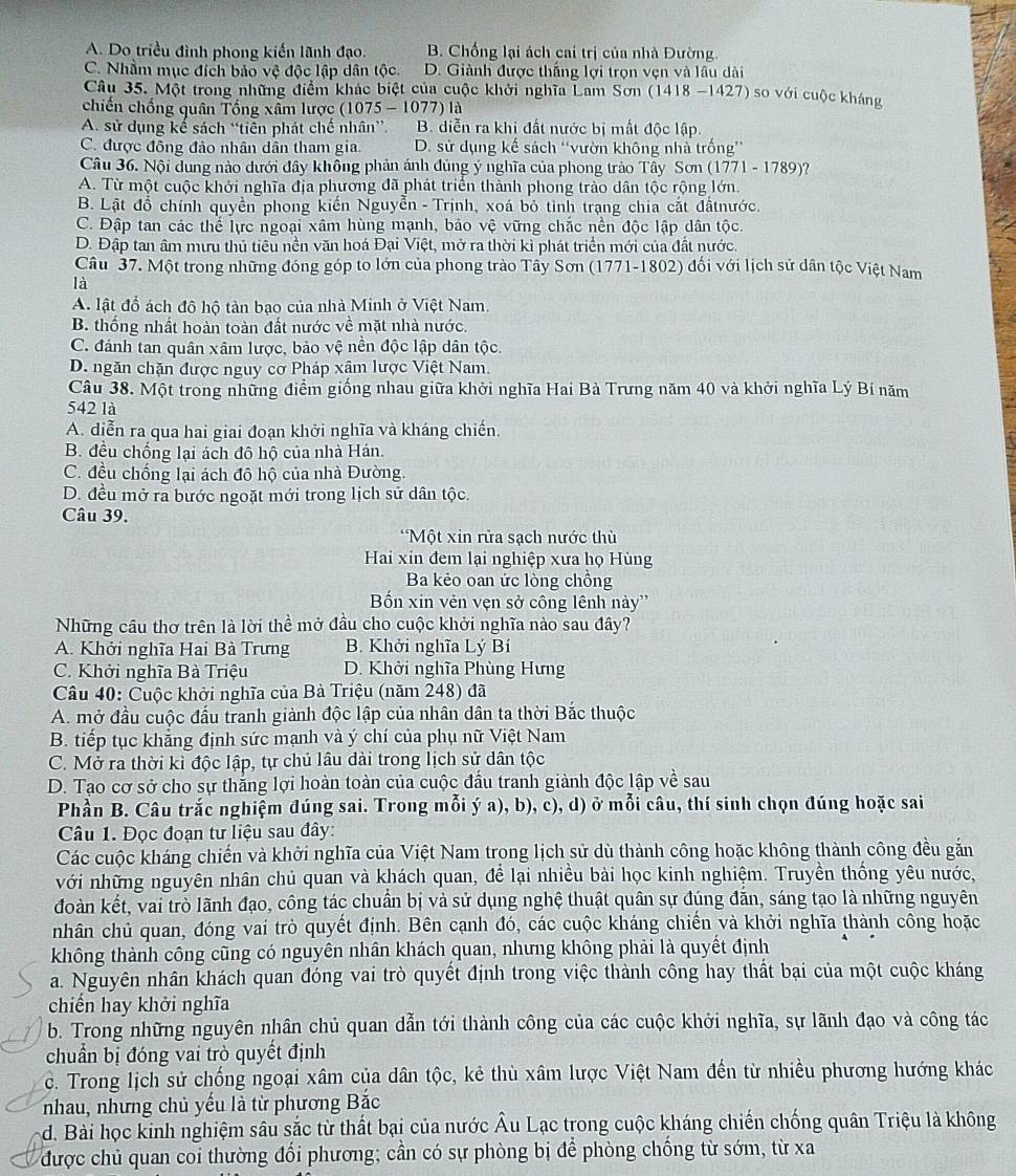 A. Do triều đình phong kiến lãnh đạo. B. Chống lại ách cai trị của nhà Đường.
C. Nhằm mục đích bảo vệ độc lập dân tộc. D. Giành được thắng lợi trọn vẹn và lầu dài
Câu 35. Một trong những điểm khác biệt của cuộc khởi nghĩa Lam Sơn (1418 -1427) so với cuộc kháng
chiến chống quân Tống xấm lược (1075 - 1077) là
A. sử dụng kế sách “tiên phát chế nhân”. B. diễn ra khi đất nước bị mất độc lập
C. được đồng đảo nhân dân tham gia. D. sử dụng kế sách “vườn không nhà trống”
Câu 36. Nội dung nào dưới đây không phản ánh đủng ý nghĩa của phong trào Tây Sơn (1771 - 1789)?
A. Từ một cuộc khởi nghĩa địa phương đã phát triển thành phong trào dân tộc rộng lớn.
B. Lật đồ chính quyền phong kiến Nguyễn - Trịnh, xoá bỏ tình trạng chia cắt đấtnước.
C. Đập tan các thể lực ngoại xâm hùng mạnh, bảo vệ vững chắc nền độc lập dân tộc.
D. Đập tan âm mưu thủ tiêu nền văn hoá Đại Việt, mở ra thời kì phát triển mới của đất nước.
Câu 37. Một trong những đóng góp to lớn của phong trào Tây Sơn (1771-1802) đối với lịch sử dân tộc Việt Nam
là
A. lật đổ ách đô hộ tàn bạo của nhà Minh ở Việt Nam.
B. thống nhất hoàn toàn đất nước về mặt nhà nước.
C. đánh tan quân xâm lược, bảo vệ nền độc lập dân tộc.
D. ngăn chặn được nguy cơ Pháp xậm lược Việt Nam.
Câu 38. Một trong những điểm giống nhau giữa khởi nghĩa Hai Bà Trưng năm 40 và khởi nghĩa Lý Bí năm
542 là
A. diễn ra qua hai giai đoạn khởi nghĩa và kháng chiến.
B. đều chống lại ách đô hộ của nhà Hán,
C. đều chống lại ách đô hộ của nhà Đường.
D. đều mở ra bước ngoặt mới trong lịch sử dân tộc.
Câu 39.
*Một xin rửa sạch nước thù
Hai xin đem lại nghiệp xưa họ Hùng
Ba kẻo oan ức lòng chồng
Bốn xin vẻn vẹn sở công lênh này''
Những cầu thơ trên là lời thể mở đầu cho cuộc khởi nghĩa nào sau đây?
A. Khởi nghĩa Hai Bà Trưng B. Khởi nghĩa Lý Bí
C. Khởi nghĩa Bà Triệu D. Khởi nghĩa Phùng Hưng
Câu 40: Cuộc khởi nghĩa của Bà Triệu (năm 248) đã
A. mở đầu cuộc đấu tranh giành độc lập của nhân dân ta thời Bắc thuộc
B. tiếp tục khẳng định sức mạnh và ý chí của phụ nữ Việt Nam
C. Mở ra thời kì độc lập, tự chủ lâu dài trong lịch sử dân tộc
D. Tạo cơ sở cho sự thẳng lợi hoàn toàn của cuộc đầu tranh giành độc lập về sau
Phần B. Câu trắc nghiệm đúng sai. Trong mỗi ý a), b), c), d) ở mỗi câu, thí sinh chọn đúng hoặc sai
Câu 1. Đọc đoạn tư liệu sau đây:
Các cuộc kháng chiến và khởi nghĩa của Việt Nam trong lịch sử dù thành công hoặc không thành công đều gắn
với những nguyên nhân chủ quan và khách quan, để lại nhiều bài học kinh nghiệm. Truyền thống yêu nước,
đoàn kết, vai trò lãnh đạo, công tác chuẩn bị và sử dụng nghệ thuật quân sự đúng đăn, sáng tạo là những nguyên
nhân chủ quan, đóng vai trò quyết định. Bên cạnh đó, các cuộc kháng chiến và khởi nghĩa thành công hoặc
không thành công cũng có nguyên nhân khách quan, nhưng không phải là quyết định
a. Nguyên nhân khách quan đóng vai trò quyết định trong việc thành công hay thất bại của một cuộc kháng
chiến hay khởi nghĩa
b. Trong những nguyên nhân chủ quan dẫn tới thành công của các cuộc khởi nghĩa, sự lãnh đạo và công tác
chuẩn bị đóng vai trò quyết định
c. Trong lịch sử chống ngoại xâm của dân tộc, kẻ thù xâm lược Việt Nam đến từ nhiều phương hướng khác
nhau, nhưng chủ yếu là từ phương Bắc
d. Bài học kinh nghiệm sâu sắc từ thất bại của nước Âu Lạc trong cuộc kháng chiến chống quân Triệu là không
được chủ quan coi thường đối phương; cần có sự phòng bị để phòng chống từ sớm, từ xa