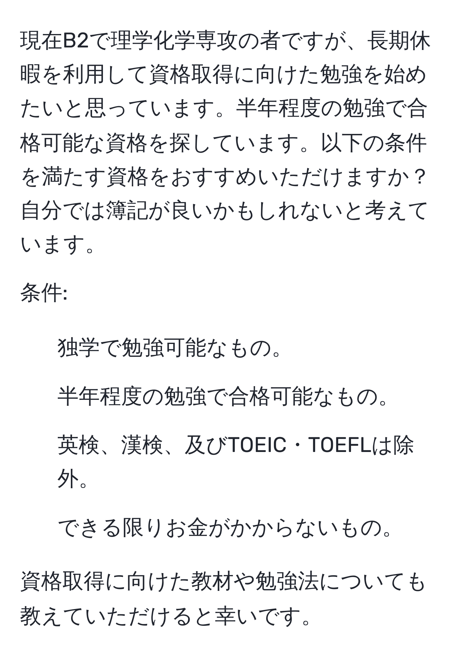 現在B2で理学化学専攻の者ですが、長期休暇を利用して資格取得に向けた勉強を始めたいと思っています。半年程度の勉強で合格可能な資格を探しています。以下の条件を満たす資格をおすすめいただけますか？自分では簿記が良いかもしれないと考えています。

条件:
1. 独学で勉強可能なもの。
2. 半年程度の勉強で合格可能なもの。
3. 英検、漢検、及びTOEIC・TOEFLは除外。
4. できる限りお金がかからないもの。

資格取得に向けた教材や勉強法についても教えていただけると幸いです。