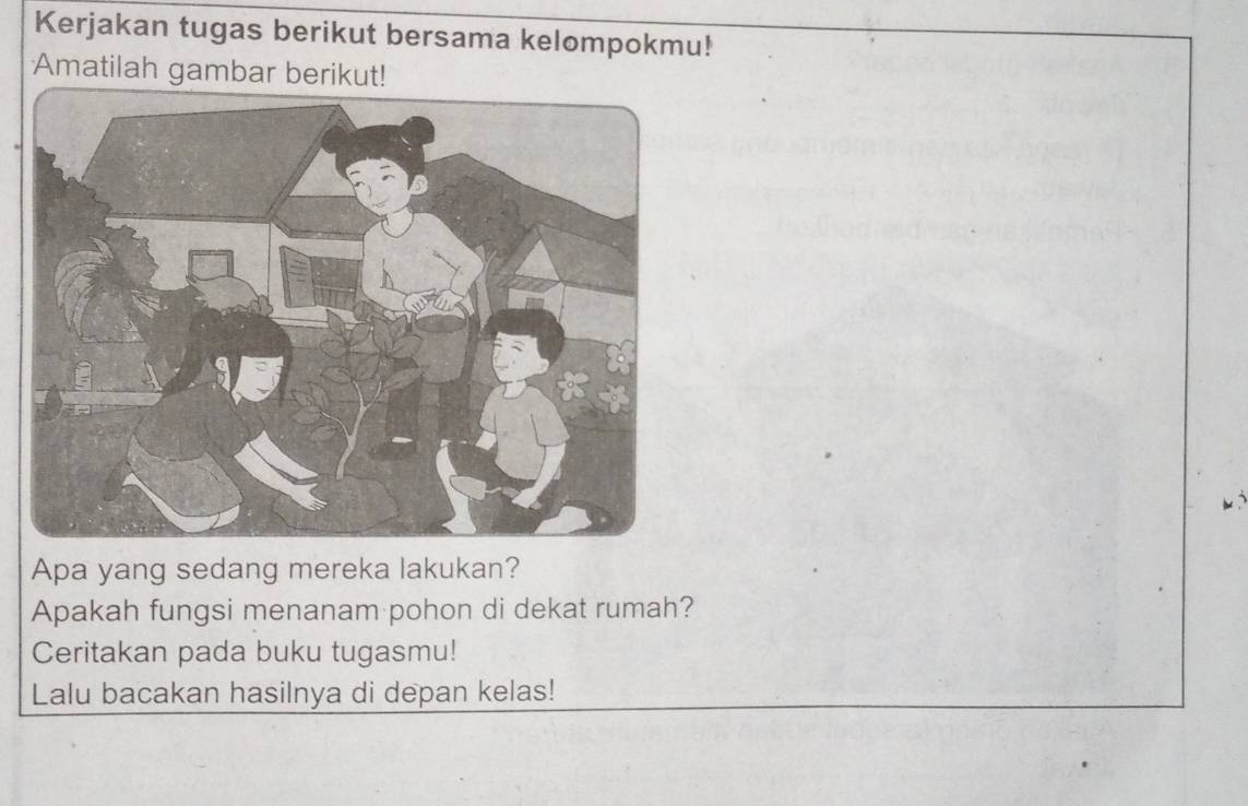 Kerjakan tugas berikut bersama kelompokmu! 
Amatilah gambar berikut! 
Apa yang sedang mereka lakukan? 
Apakah fungsi menanam pohon di dekat rumah? 
Ceritakan pada buku tugasmu! 
Lalu bacakan hasilnya di depan kelas!