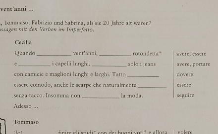 vent’anni ... 
, Tommaso, Fabrizio und Sabrina, als sie 20 Jahre alt waren? 
ässägen mit den Verben im Imperfetto. 
Cecilia 
Quando _vent’anni, _rotondetta° avere, essere 
e_ i capelli lunghi._ solo i jeans avere, portare 
con camicie e maglioni lunghi e larghi. Tutto _dovere 
essere comodo, anche le scarpe che naturalmente _essere 
senza tacco. Insomma non _la moda. seguire 
Adesso ... 
Tommaso 
finire gli studi* con dei buoni voti* e allora | volere