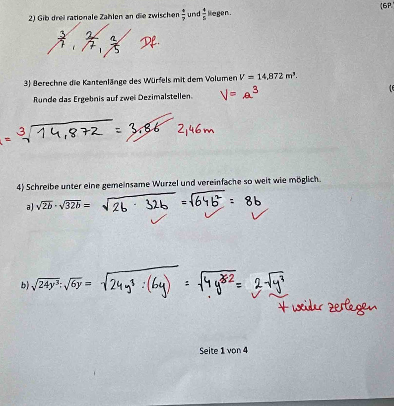 (6P. 
2) Gib drei rationale Zahlen an die zwischen  4/7  und  4/5  liegen. 
3) Berechne die Kantenlänge des Würfels mit dem Volumen V=14,872m^3. 

Runde das Ergebnis auf zwei Dezimalstellen. 
4) Schreibe unter eine gemeinsame Wurzel und vereinfache so weit wie möglich. 
a) sqrt(2b)· sqrt(32b)=
b) sqrt(24y^3):sqrt(6y)=
Seite 1 von 4