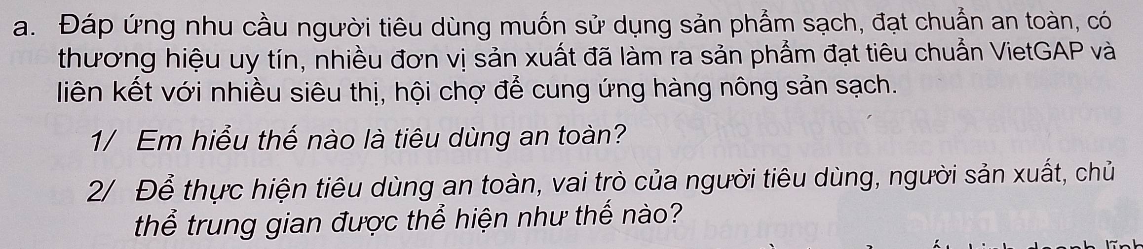 Đáp ứng nhu cầu người tiêu dùng muốn sử dụng sản phẩm sạch, đạt chuẩn an toàn, có 
thương hiệu uy tín, nhiều đơn vị sản xuất đã làm ra sản phẩm đạt tiêu chuẩn VietGAP và 
liên kết với nhiều siêu thị, hội chợ để cung ứng hàng nông sản sạch. 
1/ Em hiểu thế nào là tiêu dùng an toàn? 
2/ Để thực hiện tiêu dùng an toàn, vai trò của người tiêu dùng, người sản xuất, chủ 
thể trung gian được thể hiện như thế nào?