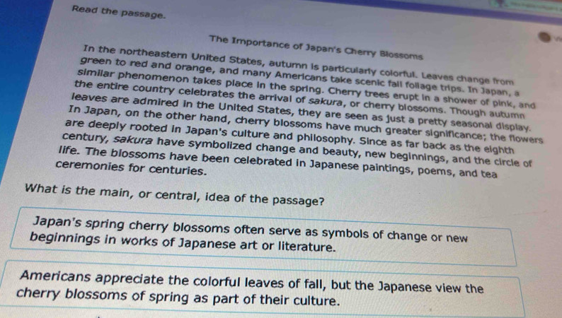 Read the passage.
The Importance of Japan's Cherry Blossoms
In the northeastern United States, autumn is particularly colorful. Leaves change from
green to red and orange, and many Americans take scenic fail follage trips. In Japan, a
similar phenomenon takes place in the spring. Cherry trees erupt in a shower of pink, and
the entire country celebrates the arrival of sakura, or cherry blossoms. Though autumn
leaves are admired in the United States, they are seen as just a pretty seasonal display.
In Japan, on the other hand, cherry blossoms have much greater significance; the flowers
are deeply rooted in Japan's culture and philosophy. Since as far back as the eighth
century, sakura have symbolized change and beauty, new beginnings, and the circle of
life. The blossoms have been celebrated in Japanese paintings, poems, and tea
ceremonies for centuries.
What is the main, or central, idea of the passage?
Japan's spring cherry blossoms often serve as symbols of change or new
beginnings in works of Japanese art or literature.
Americans appreciate the colorful leaves of fall, but the Japanese view the
cherry blossoms of spring as part of their culture.