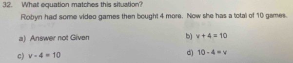 What equation matches this situation?
Robyn had some video games then bought 4 more. Now she has a total of 10 games.
a) Answer not Given b) v+4=10
c) v-4=10
d) 10-4=v