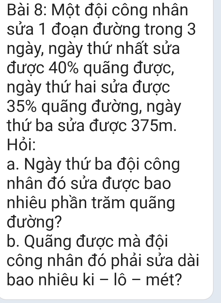 Một đội công nhân 
sửa 1 đoạn đường trong 3
ngày, ngày thứ nhất sửa 
được 40% quãng được, 
ngày thứ hai sửa được
35% quãng đường, ngày 
thứ ba sửa được 375m. 
Hỏi: 
a. Ngày thứ ba đội công 
nhân đó sửa được bao 
nhiêu phần trăm quãng 
đường? 
b. Quãng được mà đội 
công nhân đó phải sửa dài 
bao nhiêu ki-1hat 0- - mét?