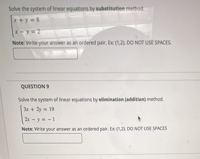 Solve the system of linear equations by substitution method.
beginarrayl x+y=8 x-y=2endarray.
Note: Write your answer as an ordered pair. Ex: (1,2). DO NOT USE SPACES. 
QUESTION 9 
Solve the system of linear equations by elimination (addition) method.
beginarrayl 3x+2y=19 2x-y=-1endarray.
Note: Write your answer as an ordered pair. Ex: (1,2). DO NOT USE SPACES