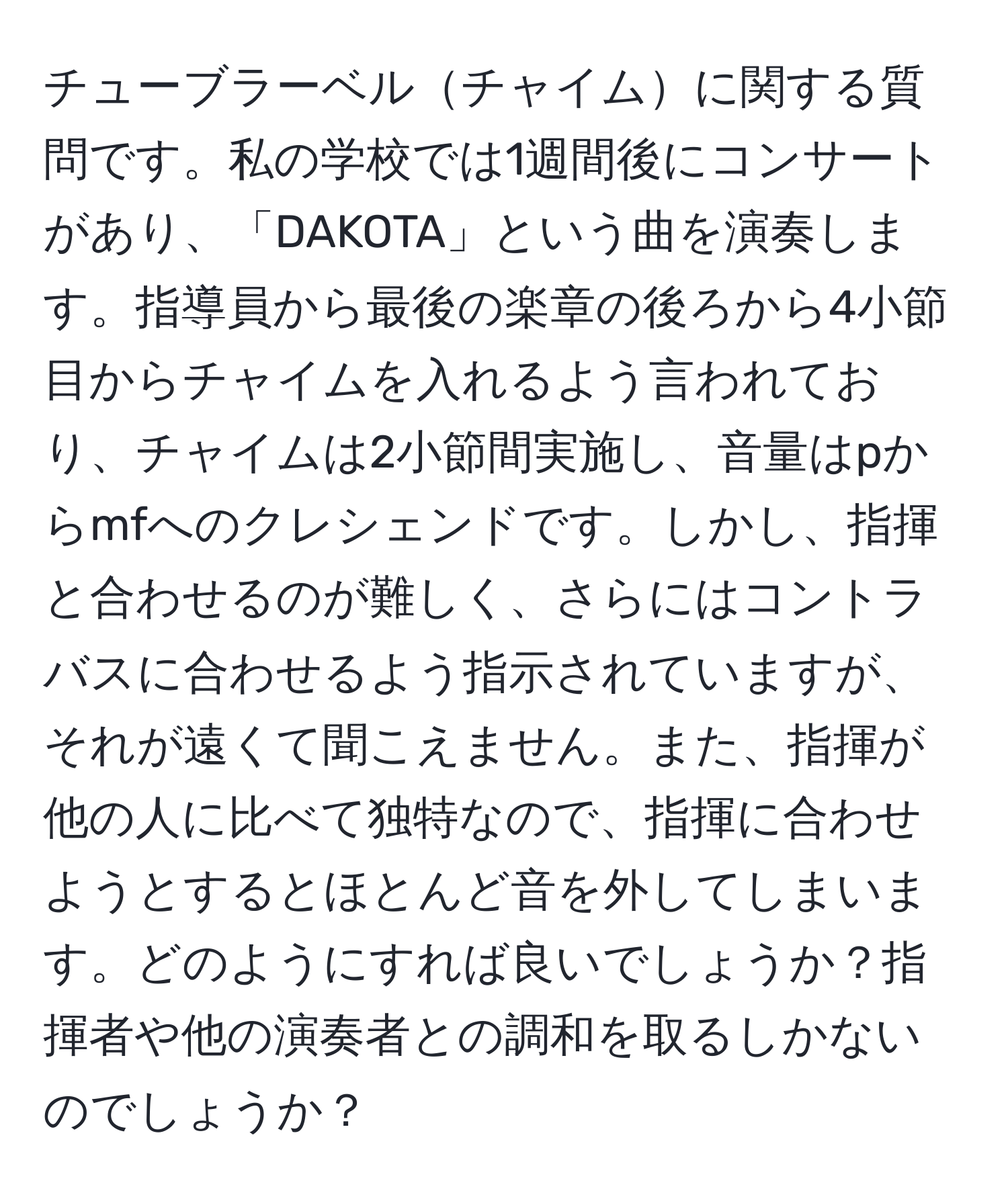 チューブラーベルチャイムに関する質問です。私の学校では1週間後にコンサートがあり、「DAKOTA」という曲を演奏します。指導員から最後の楽章の後ろから4小節目からチャイムを入れるよう言われており、チャイムは2小節間実施し、音量はpからmfへのクレシェンドです。しかし、指揮と合わせるのが難しく、さらにはコントラバスに合わせるよう指示されていますが、それが遠くて聞こえません。また、指揮が他の人に比べて独特なので、指揮に合わせようとするとほとんど音を外してしまいます。どのようにすれば良いでしょうか？指揮者や他の演奏者との調和を取るしかないのでしょうか？