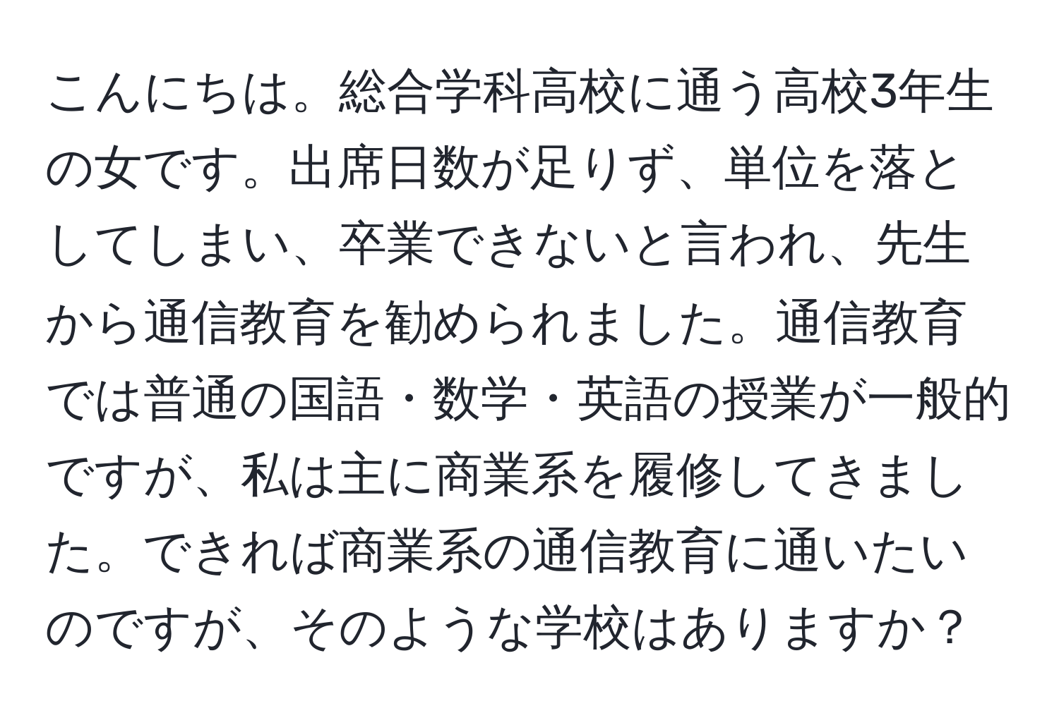 こんにちは。総合学科高校に通う高校3年生の女です。出席日数が足りず、単位を落としてしまい、卒業できないと言われ、先生から通信教育を勧められました。通信教育では普通の国語・数学・英語の授業が一般的ですが、私は主に商業系を履修してきました。できれば商業系の通信教育に通いたいのですが、そのような学校はありますか？