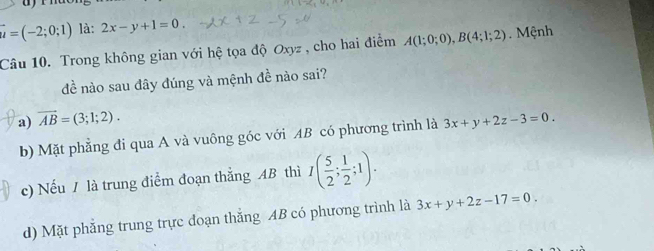 vector u=(-2;0;1) là: 2x-y+1=0. 
Câu 10. Trong không gian với hệ tọa độ Oxyz , cho hai điểm A(1;0;0), B(4;1;2) Mệnh
đề nào sau đây đúng và mệnh đề nào sai?
a) overline AB=(3;1;2). 3x+y+2z-3=0.
b) Mặt phẳng đi qua A và vuông góc với AB có phương trình là
c) Nếu / là trung điểm đoạn thẳng AB thì I( 5/2 ; 1/2 ;1).
d) Mặt phẳng trung trực doạn thắng AB có phương trình là 3x+y+2z-17=0.