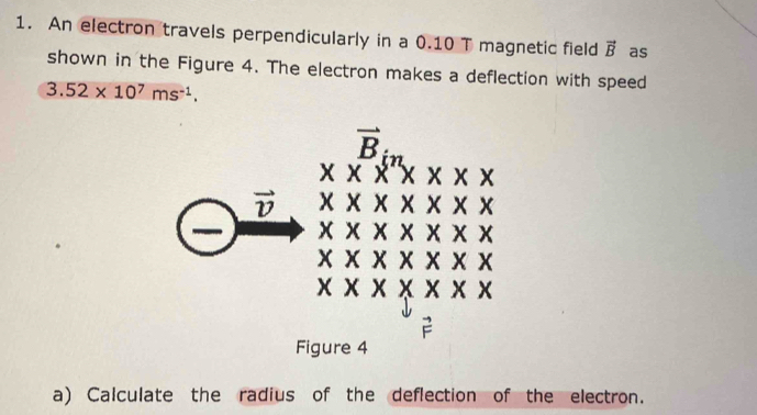 An electron travels perpendicularly in a 0.10 T magnetic field vector B as
shown in the Figure 4. The electron makes a deflection with speed
3.52* 10^7ms^(-1).
a) Calculate the radius of the deflection of the electron.