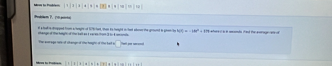 Move to Problem: | 1 2 | 3 4 5 6 1 8 9 10 11 12
Problem 7. (10 points) 
If a ball is dropped from a height of 576 feet, then its height in feet above the ground is given by h(t)=-16t^2+576 wheret is in seconds. Find the average rate of 
change of the height of the ball as t varies from 2 to 4 seconds. 
The average rate of change of the height of the ball is □ feet per second. 
Move to Problem: 2 3 4 5 7 a 10 11 1