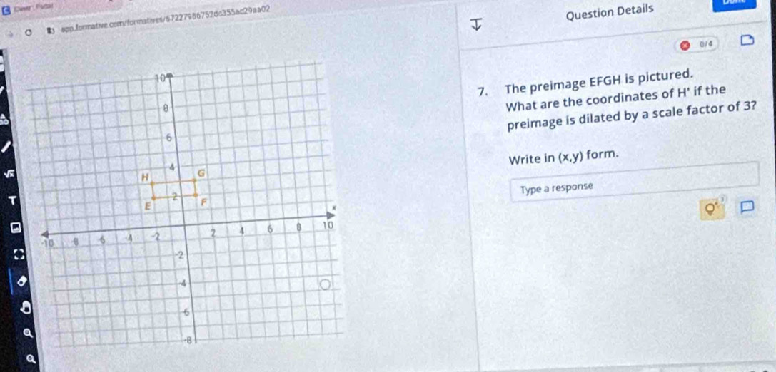 Dewr Fstal 
app.formative.cemn/formatives/67227986752dc355ac29aa02 
Question Details 
0/4 
7. The preimage EFGH is pictured. 
What are the coordinates of H' if the 
preimage is dilated by a scale factor of 3? 
Write in (x,y) form. 
Type a response