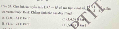 Cho ảnh xạ tuyến tỉnh f: R^3to R^3 có ma trận chính tắc [] 1 Kiêm
2 3
tra vecto thuộc Kerf. Khẳng định nào sau đây đúng?
A. (2,0,-4)∈ ker f C. (1,4,0)
B. (1,1,-2)∈ ker f D. (6,4,3) a ker f