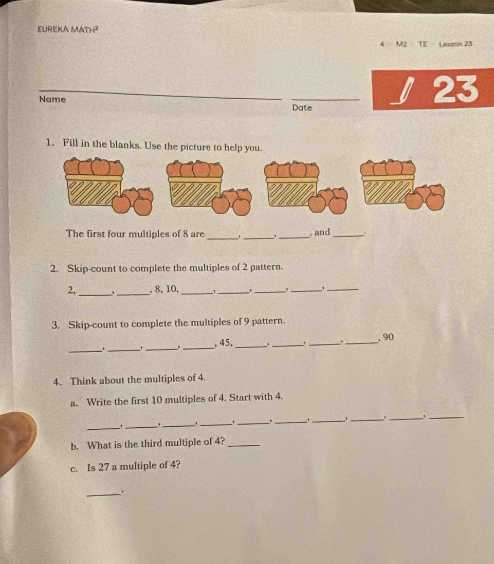 EUREKA MATH² 
4 M2 8 are ___, and_ . 
2. Skip-count to complete the multiples of 2 pattern. 
2,_ _, 8, 10,_ 
_, _,_ 
_ 
3. Skip-count to complete the multiples of 9 pattern. 
_._ 
_,_ , 45,_ , _,_ , _, 90
4. Think about the multiples of 4
a. Write the first 10 multiples of 4. Start with 4. 
_, _,_ 
_ 
_,_ ,_ 
_, _,_ 
b. What is the third multiple of 4?_ 
c. Is 27 a multiple of 4? 
_.