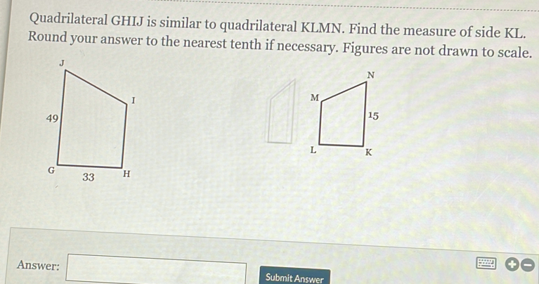 Quadrilateral GHIJ is similar to quadrilateral KLMN. Find the measure of side KL. 
Round your answer to the nearest tenth if necessary. Figures are not drawn to scale. 
a 
Answer: □ Submit Answer