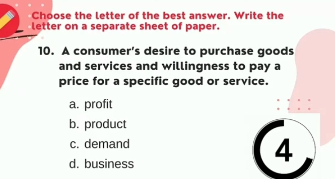 Choose the letter of the best answer. Write the
letter on a separate sheet of paper.
10. A consumer’s desire to purchase goods
and services and willingness to pay a
price for a specific good or service.
a. profit
b. product
c. demand
d. business
4