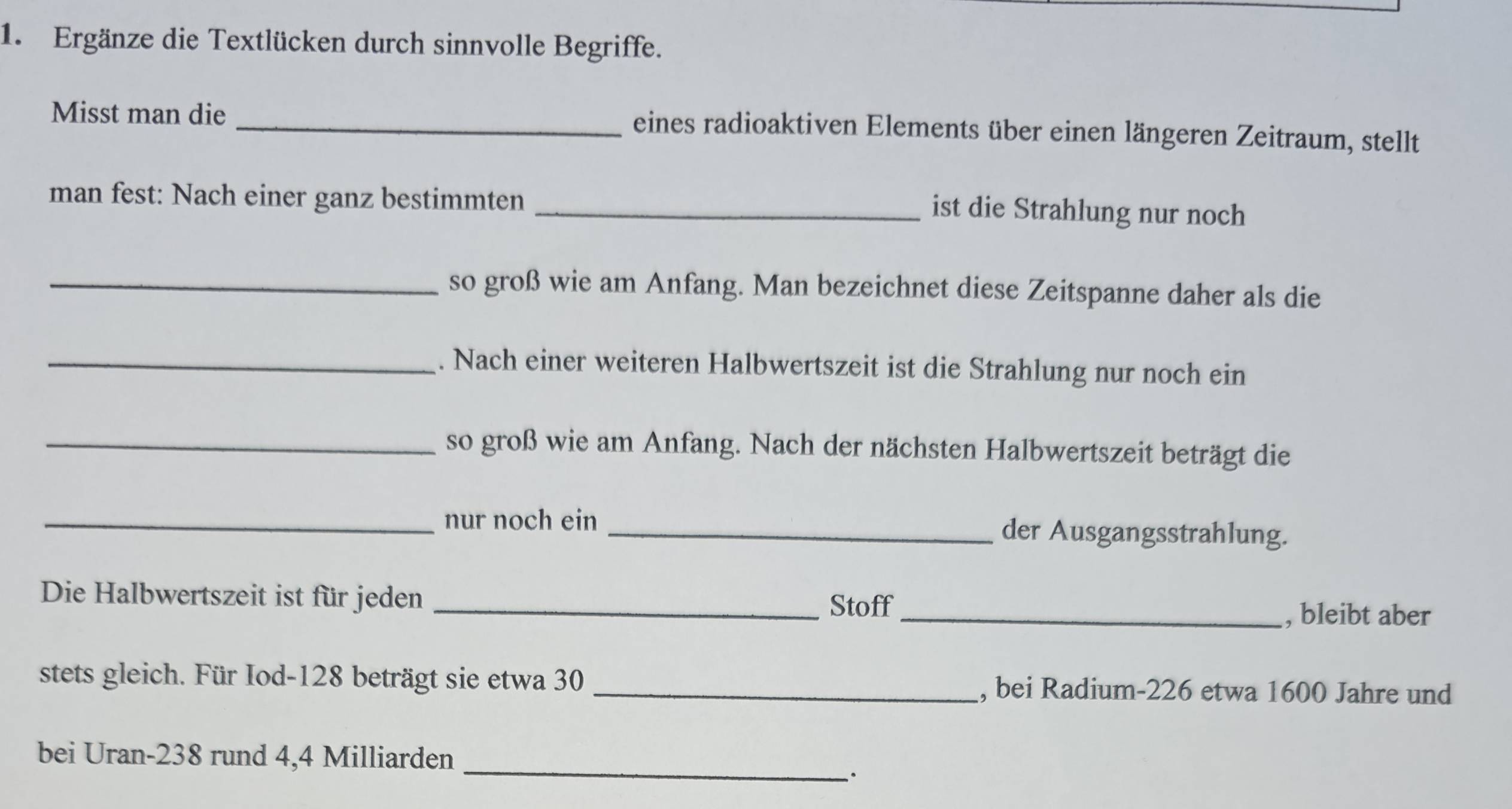 Ergänze die Textlücken durch sinnvolle Begriffe. 
Misst man die _eines radioaktiven Elements über einen längeren Zeitraum, stellt 
man fest: Nach einer ganz bestimmten_ 
ist die Strahlung nur noch 
_so groß wie am Anfang. Man bezeichnet diese Zeitspanne daher als die 
_. Nach einer weiteren Halbwertszeit ist die Strahlung nur noch ein 
_so groß wie am Anfang. Nach der nächsten Halbwertszeit beträgt die 
_nur noch ein _der Ausgangsstrahlung. 
Die Halbwertszeit ist für jeden_ 
Stoff 
_, bleibt aber 
stets gleich. Für Iod- 128 beträgt sie etwa 30 _, bei Radium- 226 etwa 1600 Jahre und 
bei Uran- 238 rund 4,4 Milliarden _