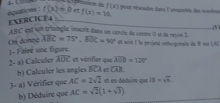 pression de 
équations : f(x)=0 et f(x)=10. f(x) pour résoudre dans l'ensemble des nombre 
EXERCICE4 : 
.(5 ) 
ABC est un triangle inscrit dans un cercle de centre O et de rayon 2. 
On donne widehat ABC=75°, widehat BOC=90° et soit I le projeté orthogonale de B sur (AC
1- Faire une figure. 
2- a) Calculer widehat AOC et vérifier que widehat AOB=120°
b) Calculer les angles widehat BCA et widehat CAB. 
3- a) Vérifier que AC=2sqrt(2) et en déduire que IB=sqrt(6). 
b) Déduire que AC=sqrt(2)(1+sqrt(3)).