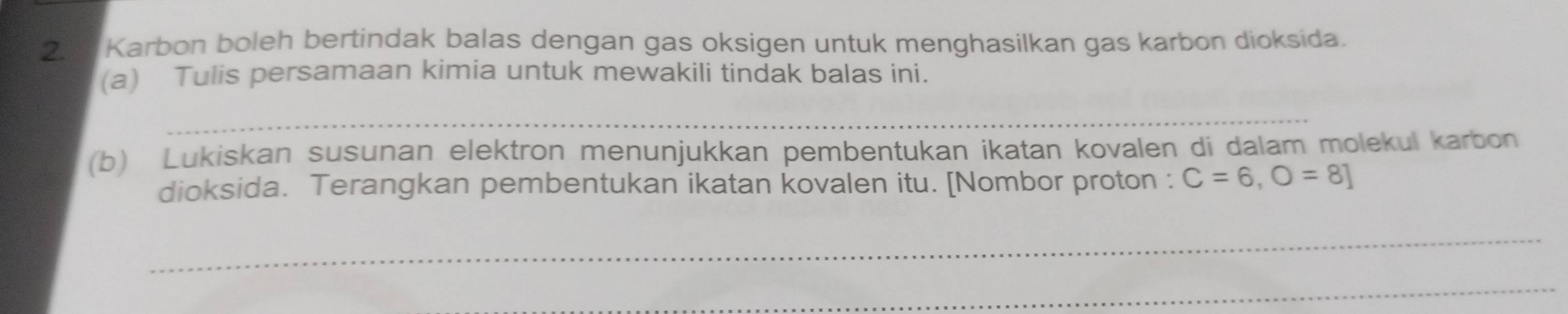 Karbon boleh bertindak balas dengan gas oksigen untuk menghasilkan gas karbon dioksida. 
(a) Tulis persamaan kimia untuk mewakili tindak balas ini. 
_ 
(b) Lukiskan susunan elektron menunjukkan pembentukan ikatan kovalen di dalam molekul karbon 
dioksida. Terangkan pembentukan ikatan kovalen itu. [Nombor proton : C=6, O=8]
_ 
_