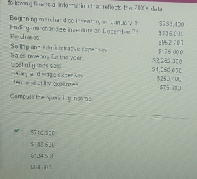 following financial information that reflects the 20XX data
Beginning merchandise inventory on January 1: $233,400
Ending merchandise inventory on December 31 $135,000
Purchases: 5952.200
Selling and administrative expenses: $175,000
Sales revenue for the year
Cost of goods soid $1,050.600 $2,262,300
Salary and wage expenses $250,400
Rent and utility expenses $76.000
Compute the operating income
$710.300
$183,600
$124,500
$B4,500