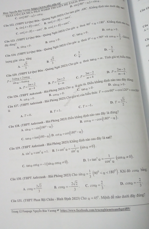 Blog: Nguyễn Bảo Vương: https://www.nbv.cdu.vn/ ZALO? sin (180°-alpha )=sin alpha -
Câu 13
thảy cỏ cản mua file word thì liền hệ
Câu 122. (THPT Lê ( sin (A+B)=sin C (3 Đôn - Quảng Ngài 2023) Cho tam giác 4BC . Khẳng định nào dưới đây sai
C. cot (180°-Q)=cot alpha - tan (A+B)=-tan C. 90° <180° , Khẳng định nào dưo
A. . B.
C. cot (A+B)=-cot C. D. cos (A+B)approx cos C.
Câu
C. tan alpha >0. D. cot alpha >0.
A=
Câu 123. (THPT Lhat EQuy^5 Đôn - Quảng Ngãi 2023) Cho góc q thoà
B. cos q>0.
Câ
dây dùng? sin q>0.
Câu 124. (THPT Lê Quỹ Đôn - Quảng Ngãi 2023) Cho góc & thoả 0° <90° và cos alpha = 2/3  , Giả trị
A.
D. - 5/9 .
nú
tan alpha =m
lượng giác sinα bằng  sqrt(5)/3 . C.  5/9 .. Tính giá trị biểu thức
A. - sqrt(5)/3 . B.
Câu 125. (THPT LeQuy Đôn - Quảng Ngãi 2023) Cho góc q thoâ
P= (3sin alpha +2cos alpha )/sin alpha -4cos alpha  . B. P= (2m+3)/4-m . C. P= (3m-2)/m+4 . D. P= (2m-3)/m-4 .
l khẳng định nào sau đây đùng:
A. P= (3m+2)/m-4 .
C. tan alpha >0.
Câu 126. (THPT Anhxtanh - Hải Phòng 2023) Cho q là g D. sin alpha >0.
B. cos alpha >0·
Câu 127. (THPT Anhxtanh - Hải Phòng 2023) Chơ giá trị của biểu thức T=cos 60°+cos 120°+cos 180°
A. cot a>0.
C. T=-1. D. T= sqrt(3)/2 .
B. T=1.
A. T=0.
Cầu 128. (THPT Anhxtanh - Hải Phòng 2023) Điều khẳng định não sau đây là đúng?
B. cos alpha =-cos (180°-alpha ).
A. sin alpha =-sin (180°-alpha ).
C. tan alpha =tan (180-alpha ) D. cot alpha =cot (180°-alpha ).
Câu 129. (THPT Anhxtanh - Hải Phòng 2023) Khẳng định nào sau đây là sai?
A. sin^2alpha +cos^2alpha =1 B. 1+cot^2alpha = 1/sin^2alpha  (sin alpha != 0).
C. tan alpha · cot alpha =-1 (sinα cos alpha != 0). D. 1+tan^2alpha = 1/cos^2alpha  (cos alpha != 0).
Câu 130. (THPT Anhxtanh - Hải Phòng 2023) Cho sin alpha = 1/3 (90° <180°). Khi đó cosq bằng:
A. cos alpha = 2sqrt(2)/3  B. cos alpha =- 2sqrt(2)/3 . C. cos alpha = 2/3 . D. cos alpha =- 2/3 .
Câu 131. (THPT Phan Bội Châu - Bình Định 2023) Cho a=45°. Mệnh đề nào dưới đây đủng?
Trang 12 Fanpage Nguyễn Bảo Vương ◤ https://www.facebook.com/traenghiemtoanthpt489/