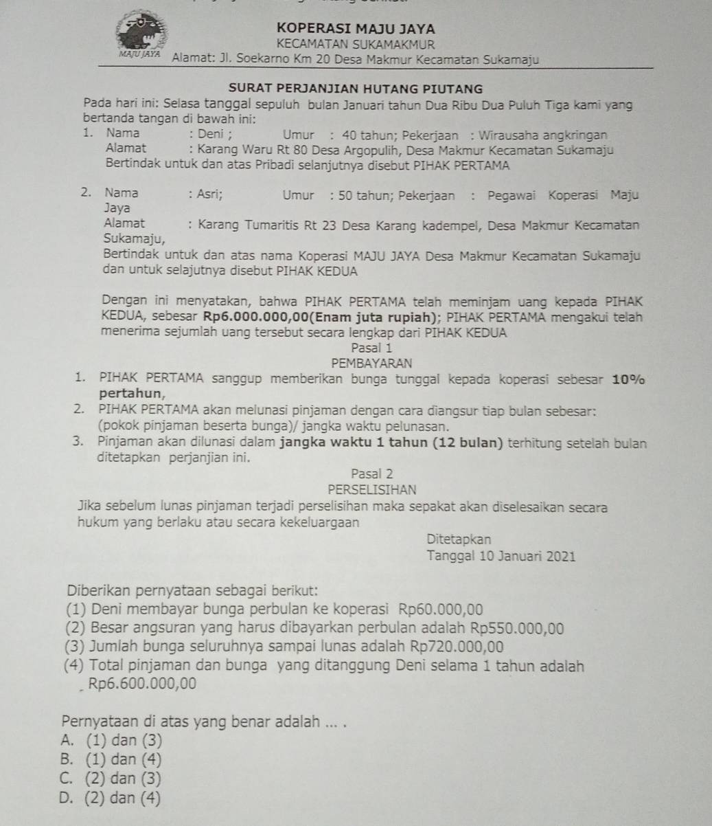 KOPERASI MAJU JAYA
KECAMATAN SUKAMAKMUR
MAJU JAYA Alamat: Jl. Soekarno Km 20 Desa Makmur Kecamatan Sukamaju
SURAT PERJANJIAN HUTANG PIUTANG
Pada hari ini: Selasa tanggal sepuluh bulan Januari tahun Dua Ribu Dua Puluh Tiga kami yang
bertanda tangan di bawah ini:
1. Nama : Deni ; Umur : 40 tahun; Pekerjaan : Wirausaha angkringan
Alamat : Karang Waru Rt 80 Desa Argopulih, Desa Makmur Kecamatan Sukamaju
Bertindak untuk dan atas Pribadi selanjutnya disebut PIHAK PERTAMA
2. Nama : Asri; Umur : 50 tahun; Pekerjaan : Pegawai Koperasi Maju
Jaya
Alamat : Karang Tumaritis Rt 23 Desa Karang kadempel, Desa Makmur Kecamatan
Sukamaju,
Bertindak untuk dan atas nama Koperasi MAJU JAYA Desa Makmur Kecamatan Sukamaju
dan untuk selajutnya disebut PIHAK KEDUA
Dengan ini menyatakan, bahwa PIHAK PERTAMA telah meminjam uang kepada PIHAK
KEDUA, sebesar Rp6.000.000,00(Enam juta rupiah); PIHAK PERTAMA mengakui telah
menerima sejumlah uang tersebut secara lengkap dari PIHAK KEDUA
Pasal 1
PEMBAYARAN
1. PIHAK PERTAMA sanggup memberikan bunga tunggal kepada koperasi sebesar 10%
pertahun,
2. PIHAK PERTAMA akan melunasi pinjaman dengan cara diangsur tiap bulan sebesar:
(pokok pinjaman beserta bunga)/ jangka waktu pelunasan.
3. Pinjaman akan dilunasi dalam jangka waktu 1 tahun (12 bulan) terhitung setelah bulan
ditetapkan perjanjian ini.
Pasal 2
PERSELISIHAN
Jika sebelum lunas pinjaman terjadi perselisihan maka sepakat akan diselesaikan secara
hukum yang berlaku atau secara kekeluargaan
Ditetapkan
Tanggal 10 Januari 2021
Diberikan pernyataan sebagai berikut:
(1) Deni membayar bunga perbulan ke koperasi Rp60.000,00
(2) Besar angsuran yang harus dibayarkan perbulan adalah Rp550.000,00
(3) Jumlah bunga seluruhnya sampai lunas adalah Rp720.000,00
(4) Total pinjaman dan bunga yang ditanggung Deni selama 1 tahun adalah
Rp6.600.000,00
Pernyataan di atas yang benar adalah ... .
A. (1) dan (3)
B. (1) dan (4)
C. (2) dan (3)
D. (2) dan (4)