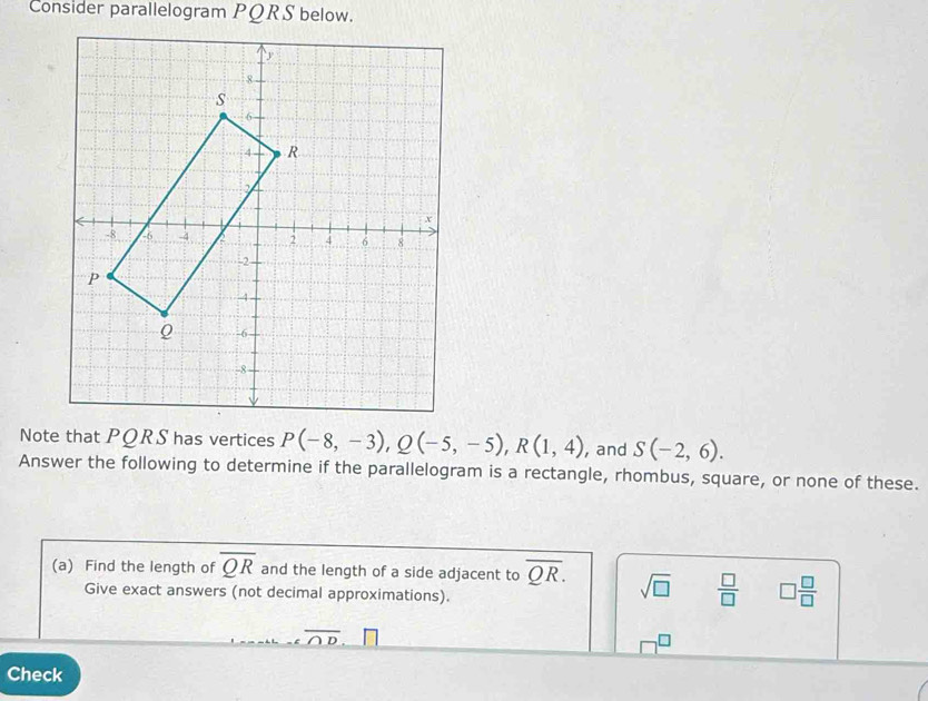 Consider parallelogram PQRS below. 
Note that PQRS has vertices P(-8,-3), Q(-5,-5), R(1,4) , and S(-2,6). 
Answer the following to determine if the parallelogram is a rectangle, rhombus, square, or none of these. 
(a) Find the length of overline QR and the length of a side adjacent to overline QR. sqrt(□ )  □ /□   □  □ /□  
Give exact answers (not decimal approximations).
overline Ooverline 
Check