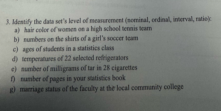 Identify the data set’s level of measurement (nominal, ordinal, interval, ratio): 
a) hair color of women on a high school tennis team 
b) numbers on the shirts of a girl’s soccer team 
c) ages of students in a statistics class 
d) temperatures of 22 selected refrigerators 
e) number of milligrams of tar in 28 cigarettes 
f) number of pages in your statistics book 
g) marriage status of the faculty at the local community college