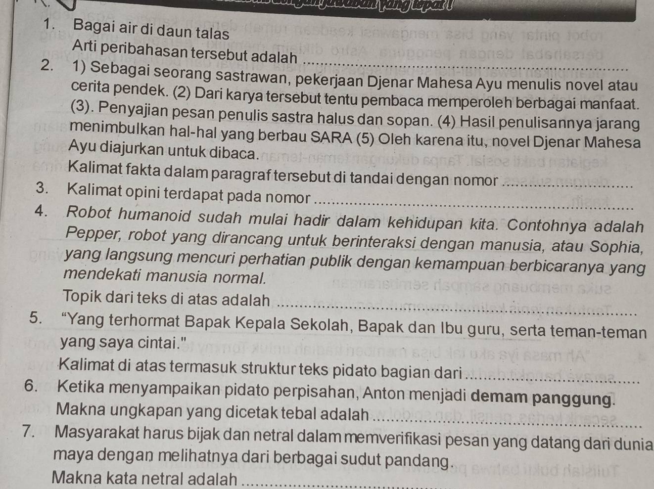 Bagai air di daun talas 
_ 
Arti peribahasan tersebut adalah 
2. 1) Sebagai seorang sastrawan, pekerjaan Djenar Mahesa Ayu menulis novel atau 
cerita pendek. (2) Dari karya tersebut tentu pembaca memperoleh berbagai manfaat. 
(3). Penyajian pesan penulis sastra halus dan sopan. (4) Hasil penulisannya jarang 
menimbulkan hal-hal yang berbau SARA (5) Oleh karena itu, novel Djenar Mahesa 
Ayu diajurkan untuk dibaca. 
Kalimat fakta dalam paragraf tersebut di tandai dengan nomor_ 
3. Kalimat opini terdapat pada nomor_ 
4. Robot humanoid sudah mulai hadir dalam kehidupan kita. Contohnya adalah 
Pepper, robot yang dirancang untuk berinteraksi dengan manusia, atau Sophia, 
yang langsung mencuri perhatian publik dengan kemampuan berbicaranya yang 
mendekati manusia normal. 
_ 
Topik dari teks di atas adalah 
5. “Yang terhormat Bapak Kepala Sekolah, Bapak dan Ibu guru, serta teman-teman 
yang saya cintai." 
Kalimat di atas termasuk struktur teks pidato bagian dari_ 
6. Ketika menyampaikan pidato perpisahan, Anton menjadi demam panggung. 
Makna ungkapan yang dicetak tebal adalah_ 
7. Masyarakat harus bijak dan netral dalam memverifikasi pesan yang datang dari dunia 
maya dengan melihatnya dari berbagai sudut pandang. 
Makna kata netral adalah_