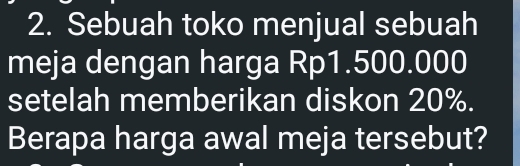 Sebuah toko menjual sebuah 
meja dengan harga Rp1.500.000
setelah memberikan diskon 20%. 
Berapa harga awal meja tersebut?