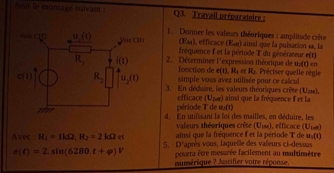 Soit be montage suivant Q3. Travail préparatoire :
1. Donner les valeurs théoriques : amplitude crête
(E_M) ), efficace E_ele ainsi que la pulsation ω, la
fréquence f et la période T du générateur e(t)
2. Déterminer l'expression théorique de u_2(t) en
fonction de e(t),R_1 et R_2. Préciser quelle règle
simple vous avez utilisée pour ce calcul
3. En déduire, les valeurs théoriques crête (U_2M),
efficace (U_2efl) ainsi que la fréquence f et la
période T de u_2(t)
4. En utilisant la loi des mailles, en déduire, les
valeurs théoriques crête (U_1M) , efficace (U_1efl)
Avec : R_1=1kOmega ,R_2=2kOmega et ainsí que la fréquence f et la période T de u_1(t)
5. D*après vous, laquelle des valeurs ci-dessus
e(t)=2.sin (6280.t+varphi )V pourra être mesurée facilement au multimètre
numérique ? Justifier votre réponse.