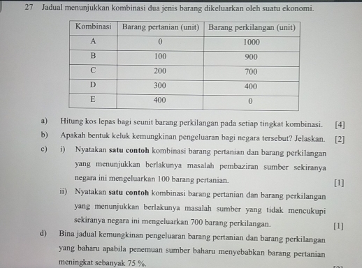 Jadual menunjukkan kombinasi dua jenis barang dikeluarkan oleh suatu ekonomi. 
a) Hitung kos lepas bagi seunit barang perkilangan pada setiap tingkat kombinasi. [4] 
b) Apakah bentuk keluk kemungkinan pengeluaran bagi negara tersebut? Jelaskan. [2] 
c) i) Nyatakan satu contoh kombinasi barang pertanian dan barang perkilangan 
yang menunjukkan berlakunya masalah pembaziran sumber sekiranya 
negara ini mengeluarkan 100 barang pertanian. [1] 
ii) Nyatakan satu contoh kombinasi barang pertanian dan barang perkilangan 
yang menunjukkan berlakunya masalah sumber yang tidak mencukupi 
sekiranya negara ini mengeluarkan 700 barang perkilangan. [1] 
d) Bina jadual kemungkinan pengeluaran barang pertanian dan barang perkilangan 
yang baharu apabila penemuan sumber baharu menyebabkan barang pertanian 
meningkat sebanyak 75 %.