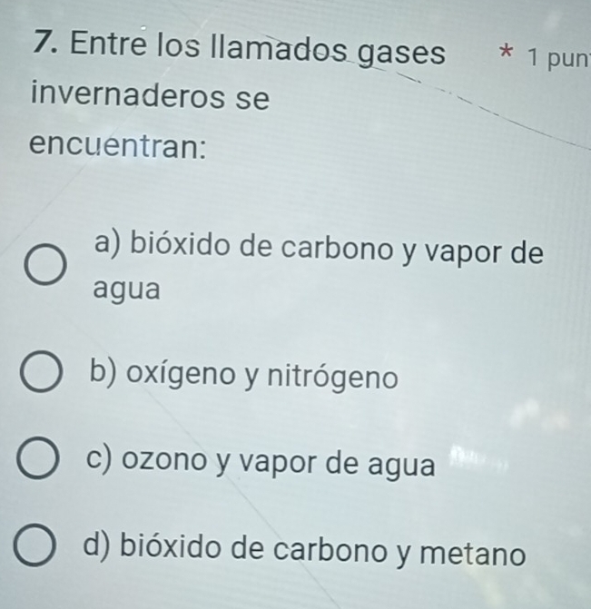 Entre los llamados gases * 1 pun
invernaderos se
encuentran:
a) bióxido de carbono y vapor de
agua
b) oxígeno y nitrógeno
c) ozono y vapor de agua
d) bióxido de carbono y metano