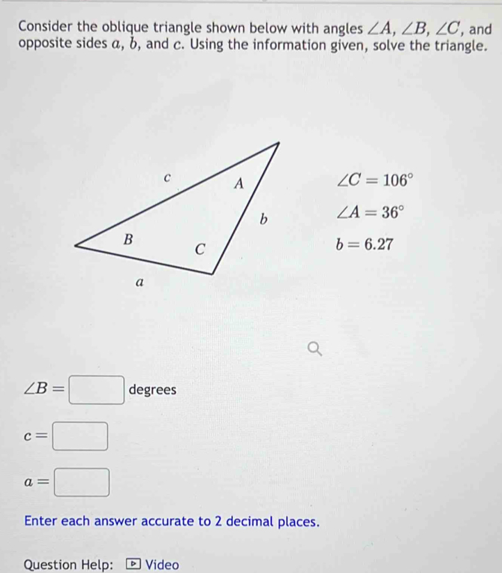 Consider the oblique triangle shown below with angles ∠ A, ∠ B, ∠ C , and 
opposite sides α, b, and c. Using the information given, solve the triangle.
∠ C=106°
∠ A=36°
b=6.27
∠ B=□ degree C
c=□
a=□
Enter each answer accurate to 2 decimal places. 
Question Help: ▶ Video