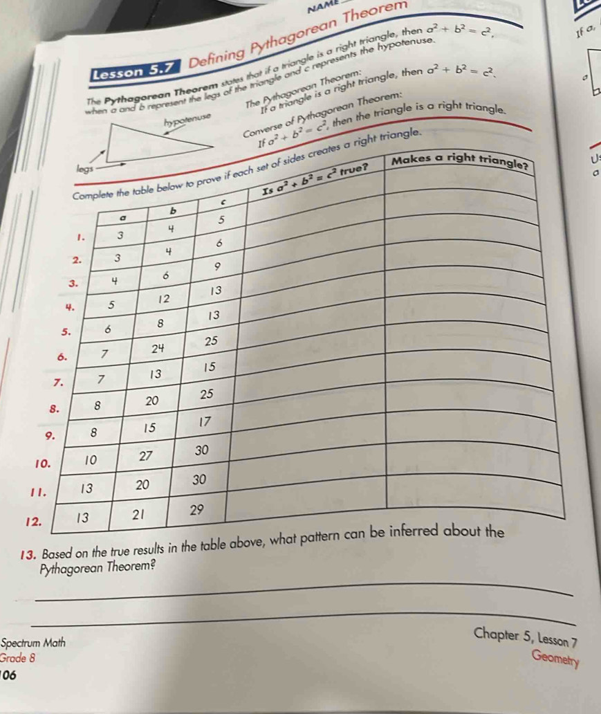 NAME
Lesson 5.7 Defining Pythagorean Theorem
L
The Pythagorean Theorem states that if a triangle is a right triangle, thei
when a and 6 represent the legs of the triangle and c represents the hypotenuse a^2+b^2=c^2,
If a,
The Pythagorean Theorem:
If a triangle is a right triangle, then a^2+b^2=c^2.
。
Converse of Pythagorean Theorem:
a^2+b^2=c^2 then the triangle is a right triangle.
angle
13. Based on the true results in the tab
_
Pythagorean Theorem?
_
Spectrum Math
Chapter 5, Lesson 7
Grade 8 Geometry
06