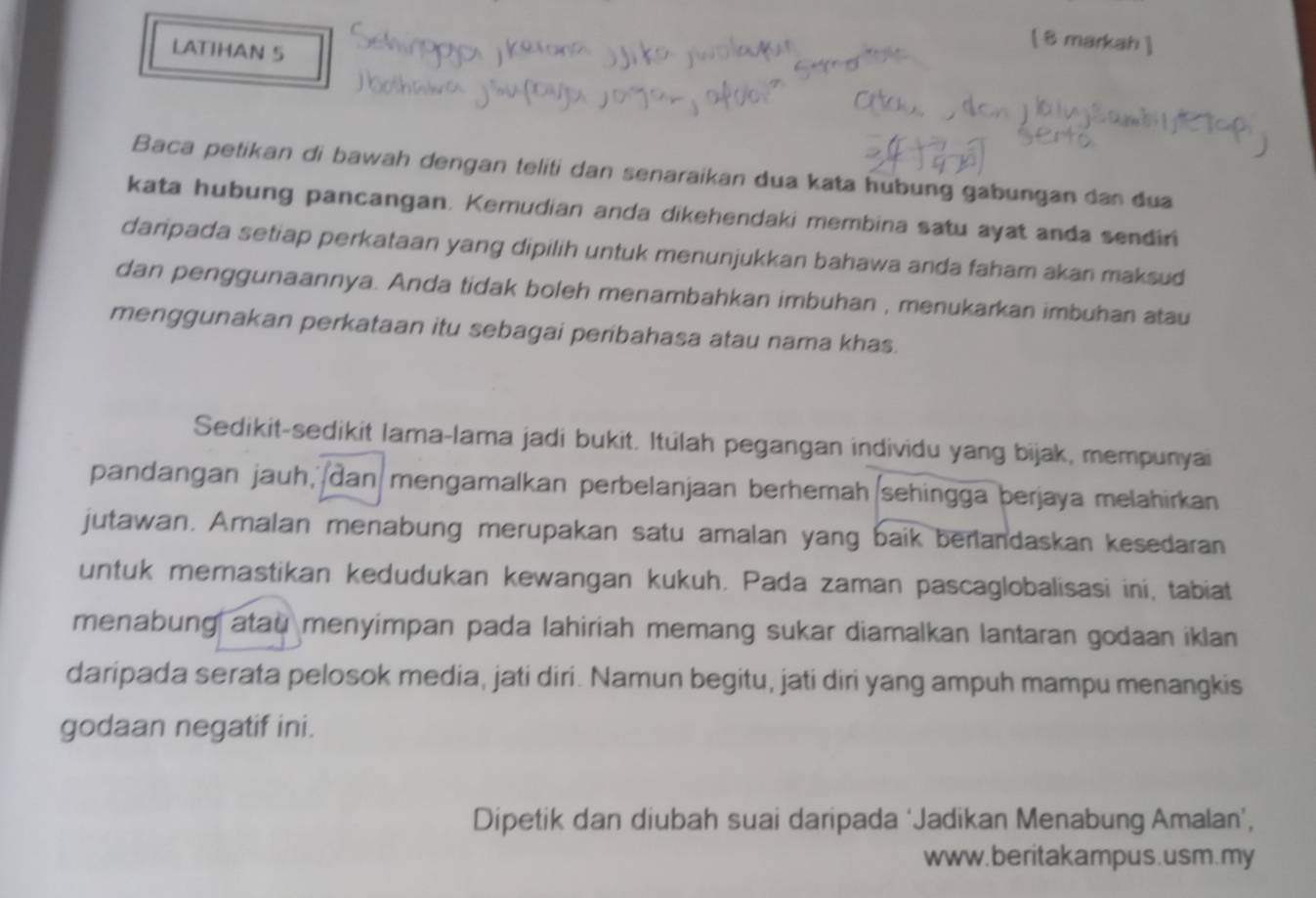 [ 8mark 
LATIHAN 5 
Baca petikan di bawah dengan teliti dan senaraikan dua kata hubung gabungan dan dua 
kata hubung pancangan. Kemudian anda dikehendaki membina satu ayat anda sendini 
daripada setiap perkataan yang dipilih untuk menunjukkan bahawa anda faham akan maksud 
dan penggunaannya. Anda tidak boleh menambahkan imbuhan , menukarkan imbuhan atau 
menggunakan perkataan itu sebagai peribahasa atau nama khas. 
Sedikit-sedikit lama-lama jadi bukit. Itulah pegangan individu yang bijak, mempunyai 
pandangan jauh, dan mengamalkan perbelanjaan berhemah sehingga berjaya melahirkan 
jutawan. Amalan menabung merupakan satu amalan yang baik benandaskan kesedaran 
untuk memastikan kedudukan kewangan kukuh. Pada zaman pascaglobalisasi ini, tabiat 
menabung atau menyimpan pada lahiriah memang sukar diamalkan lantaran godaan iklan 
daripada serata pelosok media, jati diri. Namun begitu, jati diri yang ampuh mampu menangkis 
godaan negatif ini. 
Dipetik dan diubah suai daripada ‘Jadikan Menabung Amalan’, 
www.beritakampus.usm.my