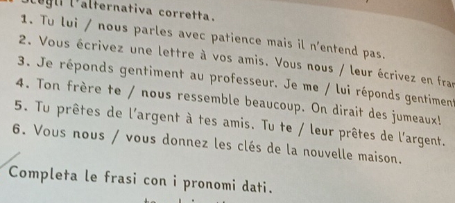 eg li l'alternativa corretta. 
1. Tu lui / nous parles avec patience mais il n'entend pas. 
2. Vous écrivez une lettre à vos amis. Vous nous / leur écrivez en fran 
3. Je réponds gentiment au professeur. Je me / lui réponds gentiment 
4. Ton frère te / nous ressemble beaucoup. On dirait des jumeaux! 
5. Tu prêtes de l'argent à tes amis. Tu te / leur prêtes de l'argent. 
6. Vous nous / vous donnez les clés de la nouvelle maison. 
Completa le frasi con i pronomi dati.