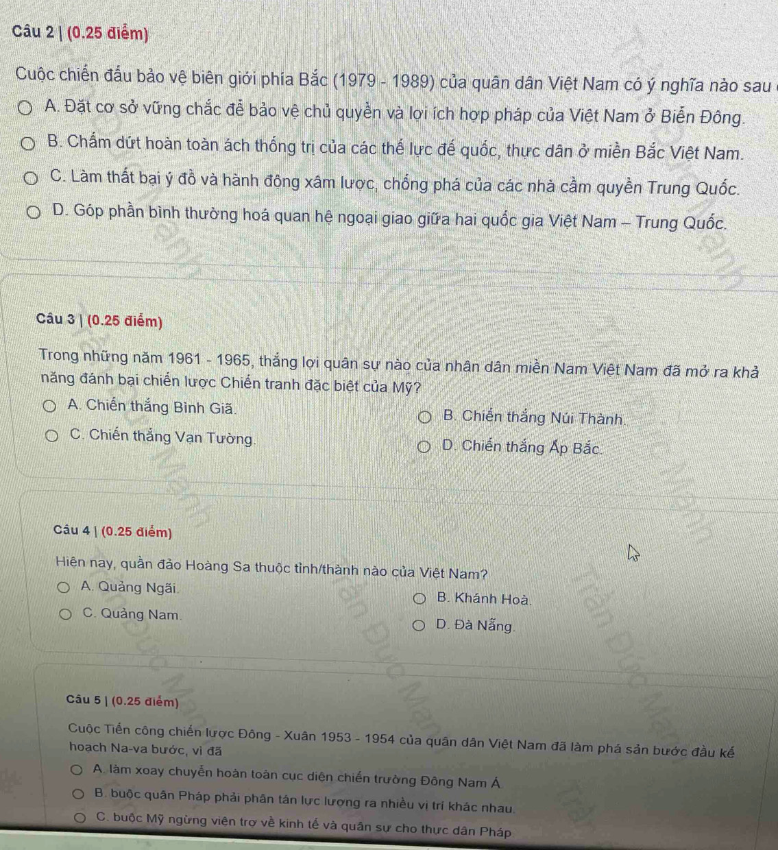 (0.25 điểm)
Cuộc chiến đấu bảo vệ biên giới phía Bắc (1979 - 1989) của quân dân Việt Nam có ý nghĩa nào sau
A. Đặt cơ sở vững chắc đễ bảo vệ chủ quyền và lợi ích hợp pháp của Việt Nam ở Biễn Đông.
B. Chấm dứt hoàn toàn ách thống trị của các thế lực đế quốc, thực dân ở miền Bắc Việt Nam.
C. Làm thất bại ý đồ và hành động xâm lược, chống phá của các nhà cầm quyền Trung Quốc.
D. Góp phần bình thường hoá quan hệ ngoại giao giữa hai quốc gia Việt Nam - Trung Quốc.
Câu 3 | (0.25 điểm)
Trong những năm 1961 - 1965, thắng lợi quân sự nào của nhân dân miền Nam Việt Nam đã mở ra khả
năng đánh bại chiến lược Chiến tranh đặc biệt của Mỹ?
A. Chiến thắng Bình Giã. B. Chiến thắng Núi Thành.
C. Chiến thắng Vạn Tường. D. Chiến thắng Ấp Bắc.
Câu 4 | (0.25 điểm)
Hiện nay, quần đảo Hoàng Sa thuộc tỉnh/thành nào của Việt Nam?
A. Quảng Ngãi B. Khánh Hoà.
C. Quảng Nam. D. Đà Nẵng.
Câu 5 | (0.25 điểm)
Cuộc Tiển công chiến lược Đông - Xuân 1953 - 1954 của quân dân Việt Nam đã làm phá sản bước đầu kế
hoạch Na-va bước, vì đã
A. làm xoay chuyển hoàn toàn cục diện chiến trường Đông Nam Á
B. buộc quân Pháp phải phân tán lực lượng ra nhiều vị trí khác nhau.
C. buộc Mỹ ngừng viên trợ về kinh tế và quân sự cho thực dân Pháp