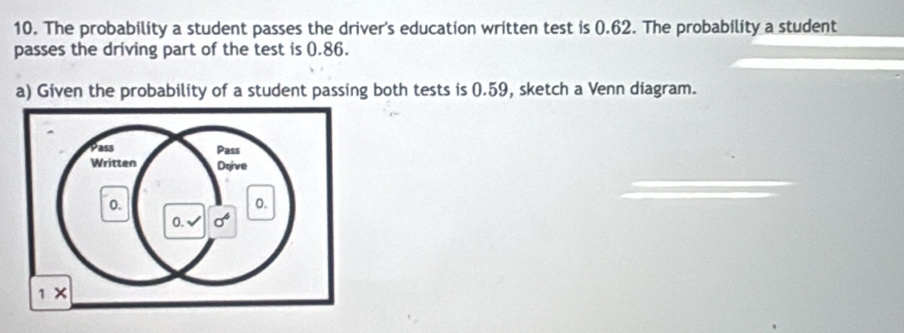 The probability a student passes the driver's education written test is 0.62. The probability a student
passes the driving part of the test is 0.86.
a) Given the probability of a student passing both tests is 0.59, sketch a Venn diagram.