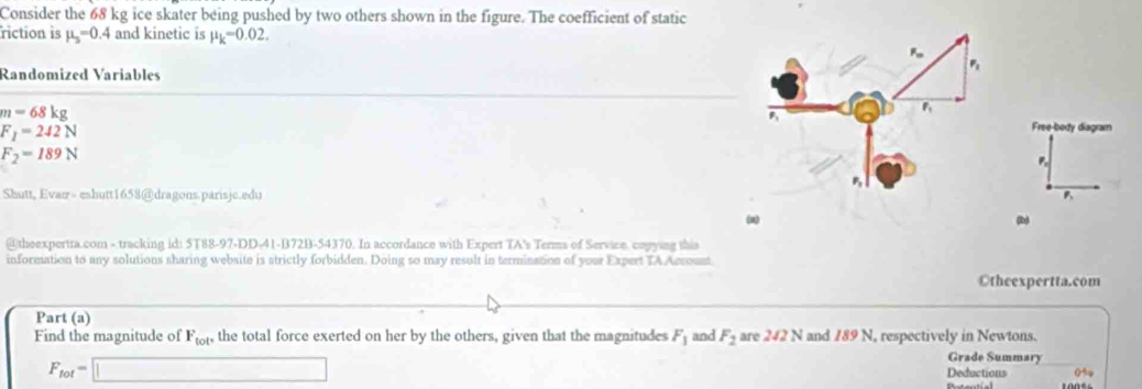 Consider the 68 kg ice skater being pushed by two others shown in the figure. The coefficient of static 
riction is mu _3=0.4 and kinetic is mu _k=0.02. 
Randomized Variables
m=68kg
F_1=242N
Free-body diagram
F_2=189N
5 
Shutt, Evan- eshutt1658@dragons.parisjc.edu B 
(a) (b) 
@theexpertra.com - tracking id: 5T88-97-DD-41-B72B-54370. In accordance with Expert TA's Terms of Service, copying this 
information to any solutions sharing website is strictly forbidden. Doing so may result in termination of your Expert TAAccoust 
Otheexpertta.com 
Part (a) 
Find the magnitude of F_tot^, the total force exerted on her by the others, given that the magnitudes F_1 and F_2 are 242 N and 189 N, respectively in Newtons. Grade Summary
F_fot=□ Deductions 0%