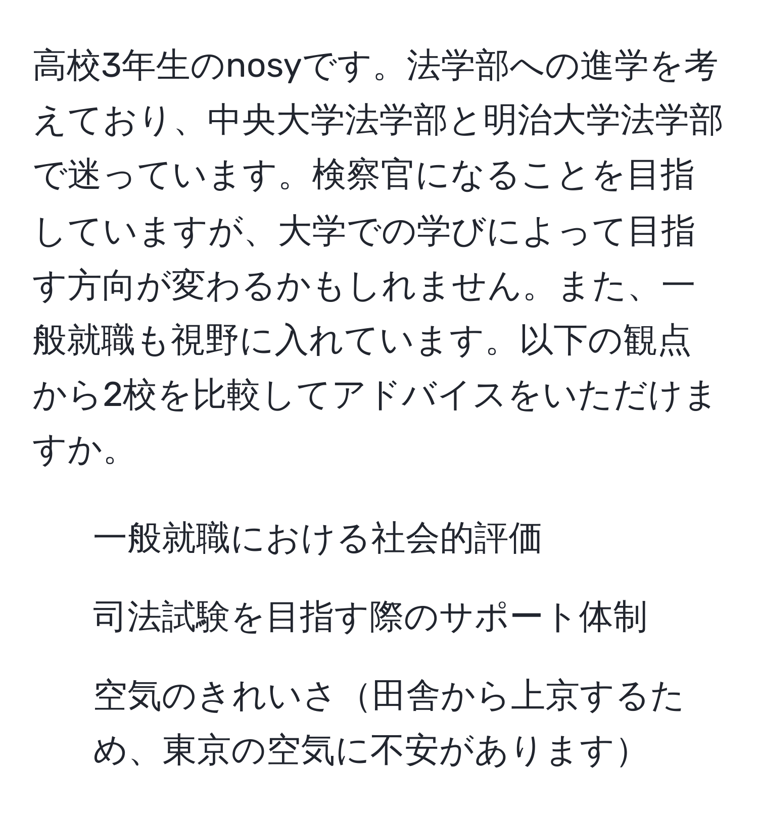 高校3年生のnosyです。法学部への進学を考えており、中央大学法学部と明治大学法学部で迷っています。検察官になることを目指していますが、大学での学びによって目指す方向が変わるかもしれません。また、一般就職も視野に入れています。以下の観点から2校を比較してアドバイスをいただけますか。  
1. 一般就職における社会的評価  
2. 司法試験を目指す際のサポート体制  
3. 空気のきれいさ田舎から上京するため、東京の空気に不安があります