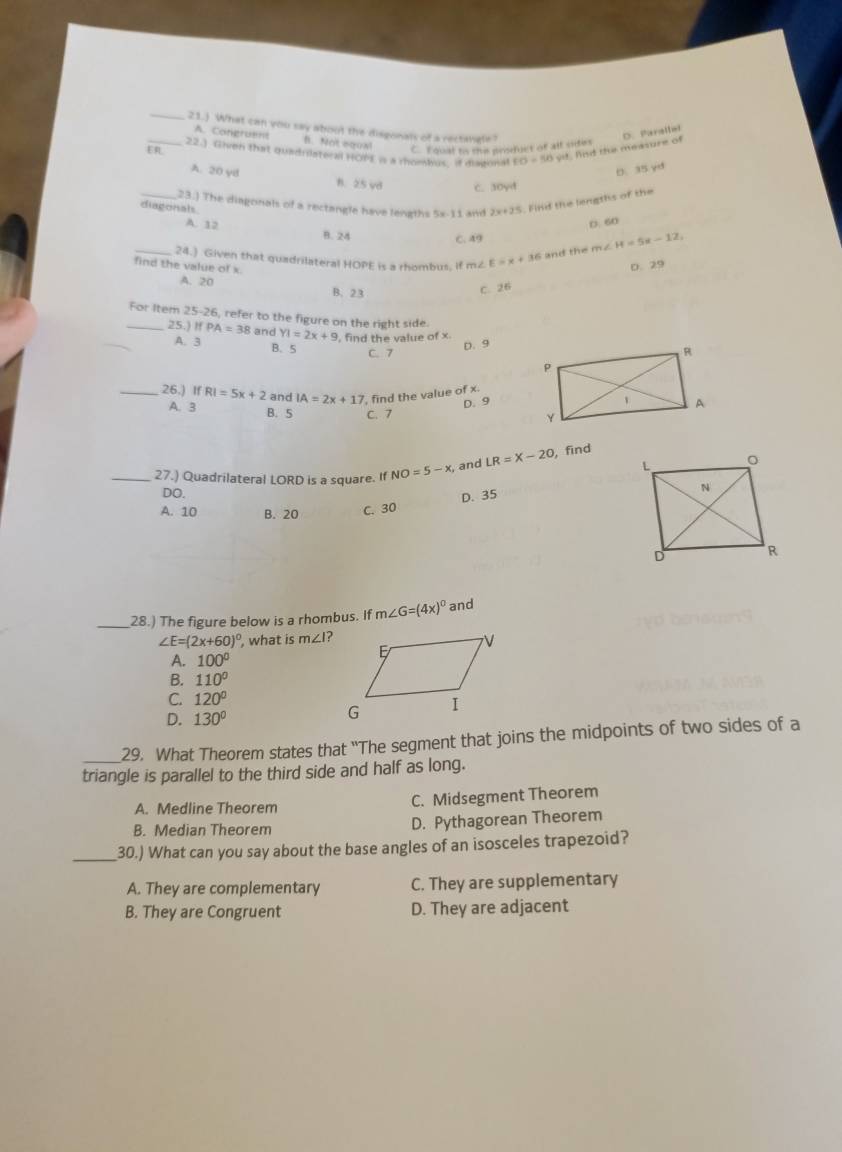 21.) What can you say about the disgonals of a rectangle? D. Parstter
A. Congruent B. Not sgox! C. Fqual ts thie prsduct of all sities
ER_ 22.) Given that quadriateral HOPE is a mombus, if disgonal FO=50)^st fn d the measure of
D. 35 yd
A. 20 yB B. 25 vd C. 30yd
_23.) The diagonals of a rectangle have lengths 5x-11 and 2x+25. Find the lengths of the
diagonals
D. 60
A. 12 B. 24
C. 49
_24.) Given that quadrilateral HOPE is a rhombus, if m2 E=x+36 and the m∠ H=5x-12,
find the value of x.
D.29
A. 20 B. 23
C. 26
_For Item 25-26, refer to the figure on the right side.
25.) ifPA=38 and YI=2x+9 , find the value of x.
D. 9
A. 3 B. 5
C. 7
_26.) IfRI=5x+2 and IA=2x+17 ', find the value of x.
D.9
A. 3 B. 5 C. 7
_27.) Quadrilateral LORD is a square. If NO=5-x , and LR=X-20 , find
DO.
D. 35
A. 10 B. 20
C. 30
_28.) The figure below is a rhombus. If m∠ G=(4x)^circ  and
∠ E=(2x+60)^circ  , what is m∠ I?
A. 100°
B. 110°
C 120°
D. 130°
_29. What Theorem states that 'The segment that joins the midpoints of two sides of a
triangle is parallel to the third side and half as long.
A. Medline Theorem C. Midsegment Theorem
B. Median Theorem D. Pythagorean Theorem
_30.) What can you say about the base angles of an isosceles trapezoid?
A. They are complementary C. They are supplementary
B. They are Congruent D. They are adjacent