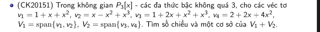 (CK20151) Trong không gian P_3[x] - các đa thức bậc không quá 3, cho các véc tơ
v_1=1+x+x^2, v_2=x-x^2+x^3, v_3=1+2x+x^2+x^3, v_4=2+2x+4x^2,
V_1=span v_1, v_2 , V_2= span  v_3,v_4. Tìm số chiều và một cơ sở của V_1+V_2.