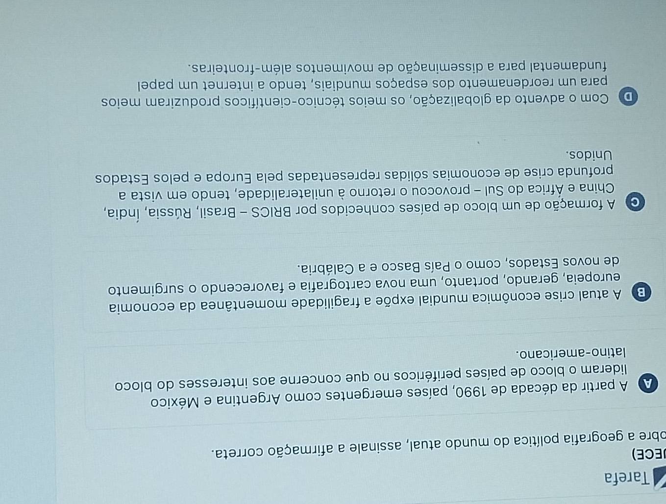 Tarefa
JECE)
obre a geografia política do mundo atual, assinale a afirmação correta.
A A partir da década de 1990, países emergentes como Argentina e México
lideram o bloco de países periféricos no que concerne aos interesses do bloco
latino-americano.
B A atual crise econômica mundial expõe a fragilidade momentânea da economia
europeia, gerando, portanto, uma nova cartografia e favorecendo o surgimento
de novos Estados, como o País Basco e a Calábria.
A formação de um bloco de países conhecidos por BRICS - Brasil, Rússia, Índia,
China e África do Sul - provocou o retorno à unilateralidade, tendo em vista a
profunda crise de economias sólidas representadas pela Europa e pelos Estados
Unidos.
D Com o advento da globalização, os meios técnico-científicos produziram meios
para um reordenamento dos espaços mundiais, tendo a internet um papel
fundamental para a disseminação de movimentos além-fronteiras.