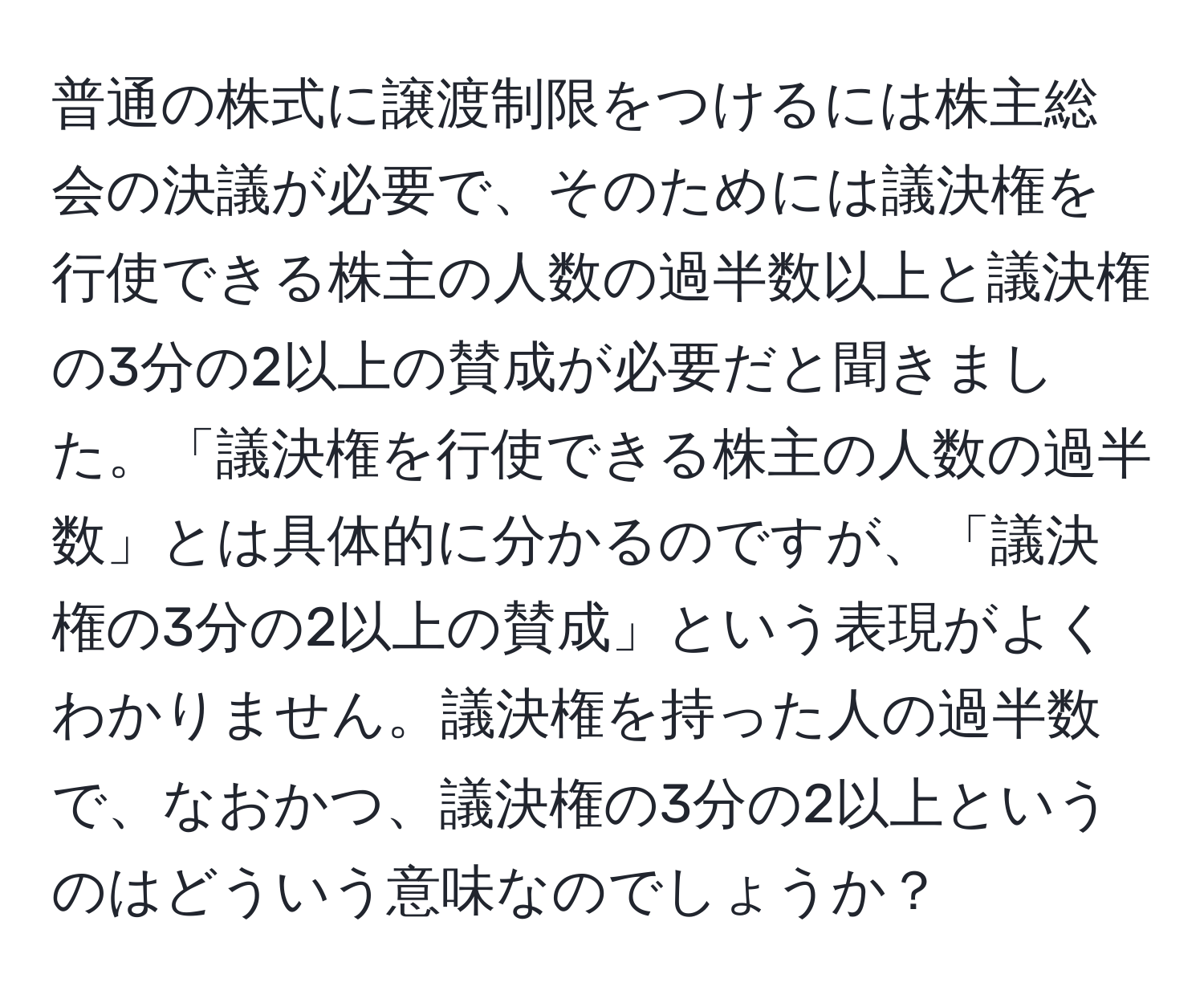 普通の株式に譲渡制限をつけるには株主総会の決議が必要で、そのためには議決権を行使できる株主の人数の過半数以上と議決権の3分の2以上の賛成が必要だと聞きました。「議決権を行使できる株主の人数の過半数」とは具体的に分かるのですが、「議決権の3分の2以上の賛成」という表現がよくわかりません。議決権を持った人の過半数で、なおかつ、議決権の3分の2以上というのはどういう意味なのでしょうか？