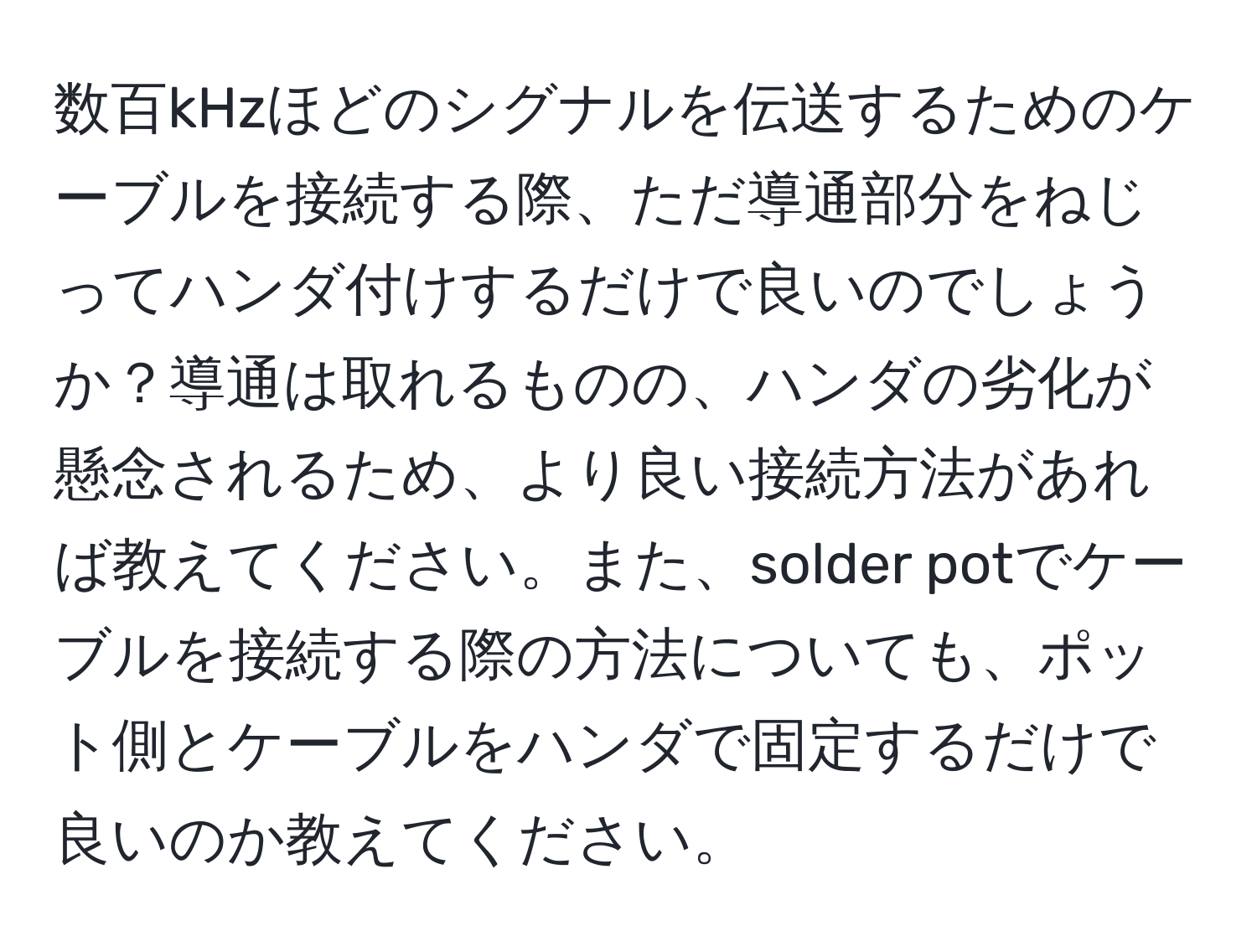 数百kHzほどのシグナルを伝送するためのケーブルを接続する際、ただ導通部分をねじってハンダ付けするだけで良いのでしょうか？導通は取れるものの、ハンダの劣化が懸念されるため、より良い接続方法があれば教えてください。また、solder potでケーブルを接続する際の方法についても、ポット側とケーブルをハンダで固定するだけで良いのか教えてください。