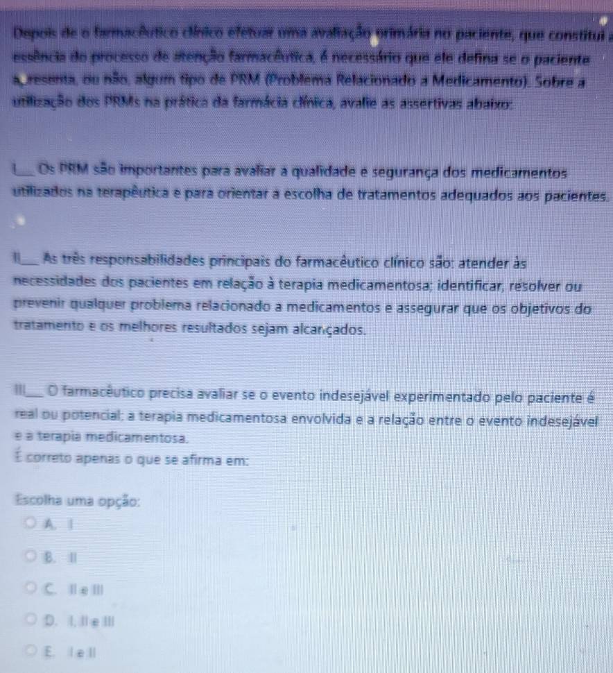 Depois de o farmacêutico clínico efetuar uma avaliação orimária no paciente, que constitul a
essência do processo de atenção farmacêutica, é necessário que ele defina se o paciente
ap resenta, ou não, algum tipo de PRM (Problema Relacionado a Medicamento). Sobre a
utilização dos PRMs na prática da farmácia clínica, avalie as assertivas abaixo:
1_ Os PRM são importantes para avaliar a qualidade e segurança dos medicamentos
utilizados na terapêutica e para orientar a escolha de tratamentos adequados aos pacientes.
_ As três responsabilidades principais do farmacêutico clínico são: atender às
necessidades dos pacientes em relação à terapia medicamentosa; identificar, resolver ou
prevenir qualquer problema relacionado a medicamentos e assegurar que os objetivos do
tratamento e os melhores resultados sejam alcançados.
_O farmacêutico precisa avaliar se o evento indesejável experimentado pelo paciente é
real ou potencial; a terapia medicamentosa envolvida e a relação entre o evento indesejável
e a terapia medicamentosa.
É correto apenas o que se afirma em:
Escolha uma opção:
A. |
B. Ⅱ
C. Ⅱ e Ⅲ
D. I, Ie ⅢI
E. lell