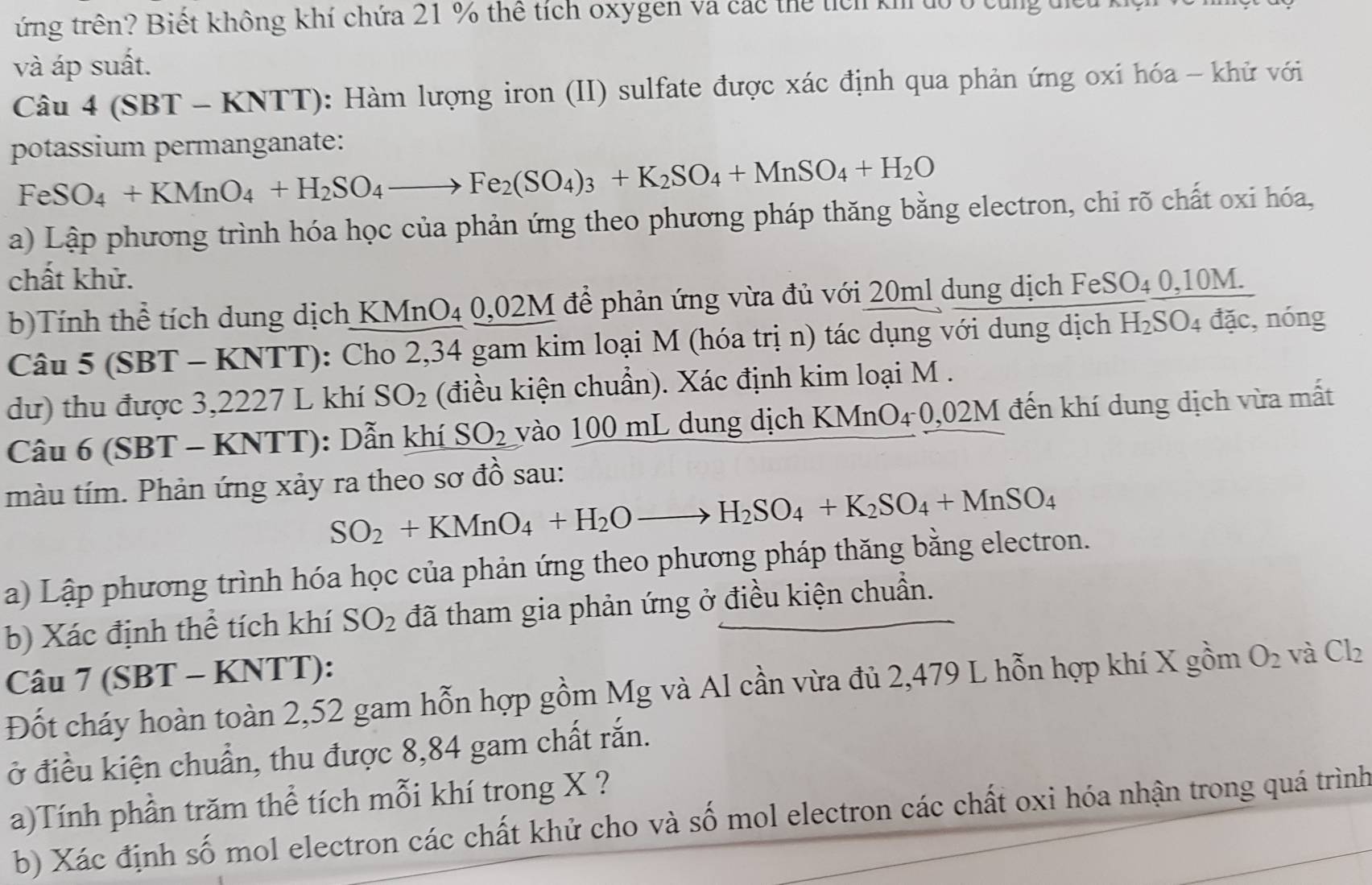 ứng trên? Biết không khí chứa 21 % thể tích oxygen và các thể tích khi tổ ở cùng tiếu
và áp suất.
Câu 4 (SBT - KNTT): Hàm lượng iron (II) sulfate được xác định qua phản ứng oxi hóa - khử với
potassium permanganate:
FeSO_4+KMnO_4+H_2SO_4to Fe_2(SO_4)_3+K_2SO_4+MnSO_4+H_2O
a) Lập phương trình hóa học của phản ứng theo phương pháp thăng bằng electron, chi rõ chất oxi hóa,
chất khử.
b)Tính thể tích dung dịch KMnO₄ 0,02M để phản ứng vừa đủ với 20ml dung dịch FeSO₄ 0,10M.
Câu 5 (SBT - KNTT): Cho 2,34 gam kim loại M (hóa trị n) tác dụng với dung dịch H_2SO_4 đặc, nóng
dư) thu được 3,2227 L khí SO_2 (điều kiện chuẩn). Xác định kim loại M .
Câu 6 (SBT - KNTT): Dẫn khí SO_2 vào 100 mL dung dịch KMnO₄ 0,02M đến khí dung dịch vừa mất
màu tím. Phản ứng xảy ra theo sơ đồ sau:
SO_2+KMnO_4+H_2Oto H_2SO_4+K_2SO_4+MnSO_4
a) Lập phương trình hóa học của phản ứng theo phương pháp thăng bằng electron.
b) Xác định thể tích khí SO_2 đã tham gia phản ứng ở điều kiện chuẩn.
Câu 7 (SBT - KNTT):
Đốt cháy hoàn toàn 2,52 gam hỗn hợp gồm Mg và Al cần vừa đủ 2,479 L hỗn hợp khí X gồm O_2 và Cl_2
ở điều kiện chuẩn, thu được 8,84 gam chất rắn.
a)Tính phần trăm thể tích mỗi khí trong X ?
b) Xác định số mol electron các chất khử cho và số mol electron các chất oxi hóa nhận trong quá trình