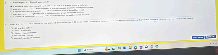 The most likely purpose of Subpart A, as shown, is to
a, ensure that motor carriers can fulfill their labilities in the event of an accillent, disaster, or similar loss
b, penalize motor carriers who transport any kind of hazardous or explosive substance without proper insurance
c negulate the initation and cancellation of relationships between motor carriers and their insuners.
d. set down rules governing the operation of trucks in interstate, floreign, and intraslate commerce.
e. Mipulate the diollar amount of coverage motor carrers must maintain to meet thei financial obligations.
3. You are a for-hire motor carrier who operates only vehicles with a CVWR of less than 10,000 pourds. Subpart A requires you to maintain a musmume level of financal responsity, regandless of he type of commenie, when tramporting any quantity of what tyge of ata
All harardous materal
b. Class 7 material only c. Divsion 1. 1 explosive material
e. hon-bulk hazardous materal only d. Hazard Zone A matenal
Seve Changes Stail Cam
Sqarth